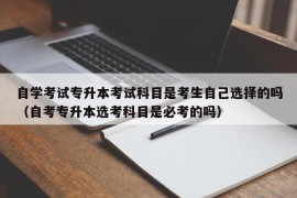 自学考试专升本考试科目是考生自己选择的吗（自考专升本选考科目是必考的吗）