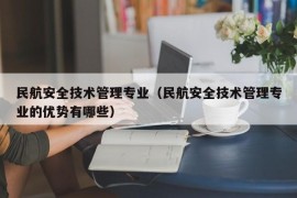 民航安全技术管理专业（民航安全技术管理专业的优势有哪些）