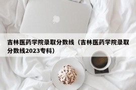 吉林医药学院录取分数线（吉林医药学院录取分数线2023专科）