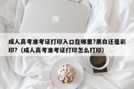 成人高考准考证打印入口在哪里?黑白还是彩印?（成人高考准考证打印怎么打印）