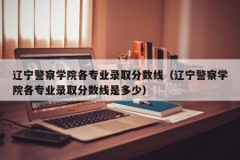 辽宁警察学院各专业录取分数线（辽宁警察学院各专业录取分数线是多少）