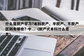 什么是脱产学习?本科脱产、半脱产、不脱产区别有哪些?-中...（脱产式本科什么意思）