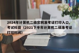 2024年计算机二级官网准考证打印入口,考试科目（2021下半年计算机二级准考证打印时间）