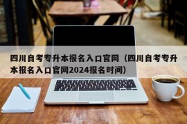 四川自考专升本报名入口官网（四川自考专升本报名入口官网2024报名时间）