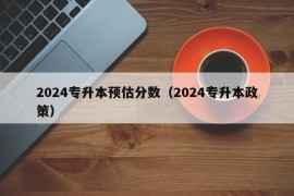 2024专升本预估分数（2024专升本政策）