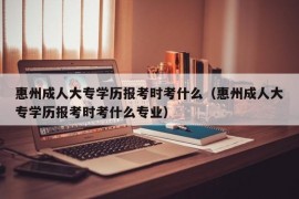 惠州成人大专学历报考时考什么（惠州成人大专学历报考时考什么专业）