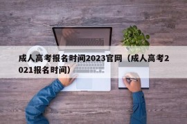 成人高考报名时间2023官网（成人高考2021报名时间）