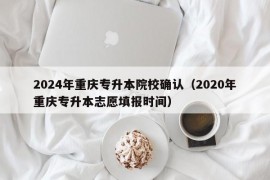 2024年重庆专升本院校确认（2020年重庆专升本志愿填报时间）