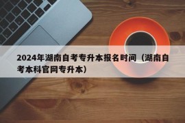 2024年湖南自考专升本报名时间（湖南自考本科官网专升本）