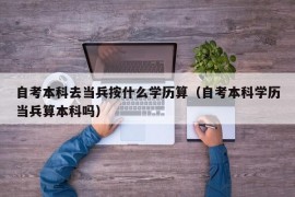 自考本科去当兵按什么学历算（自考本科学历当兵算本科吗）