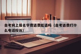 自考网上报名学费退费能退吗（自考退费打什么电话投诉）