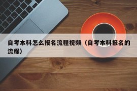 自考本科怎么报名流程视频（自考本科报名的流程）