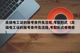 高级电工证的报考条件及流程,考取形式（高级电工证的报考条件及流程,考取形式有哪些）