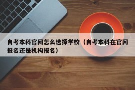 自考本科官网怎么选择学校（自考本科在官网报名还是机构报名）