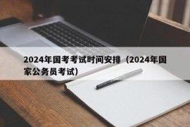 2024年国考考试时间安排（2024年国家公务员考试）