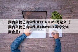 国内高校已有学生用CHATGPT写论文（国内高校已有学生用ChatGPT写论文知网查重）