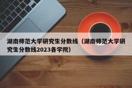 湖南师范大学研究生分数线（湖南师范大学研究生分数线2023各学院）