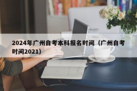 2024年广州自考本科报名时间（广州自考时间2021）