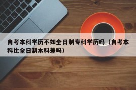 自考本科学历不如全日制专科学历吗（自考本科比全日制本科差吗）