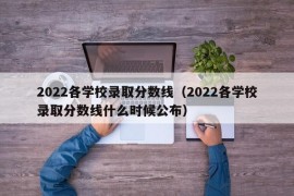 2022各学校录取分数线（2022各学校录取分数线什么时候公布）