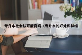 专升本社会认可度高吗（专升本的好处和弊端）