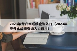 2023年专升本成绩查询入口（2023年专升本成绩查询入口四川）