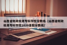 山西省财政税务专科学校分数线（山西省财政税务专科学校2020录取分数线）