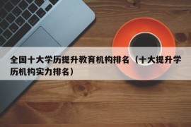 全国十大学历提升教育机构排名（十大提升学历机构实力排名）