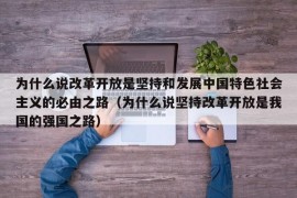 为什么说改革开放是坚持和发展中国特色社会主义的必由之路（为什么说坚持改革开放是我国的强国之路）