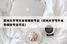 郑州大学专升本有哪些专业（郑州大学专升本有哪些专业可选）