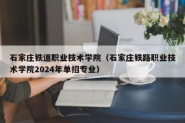 石家庄铁道职业技术学院（石家庄铁路职业技术学院2024年单招专业）