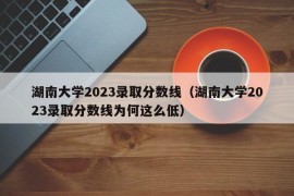 湖南大学2023录取分数线（湖南大学2023录取分数线为何这么低）