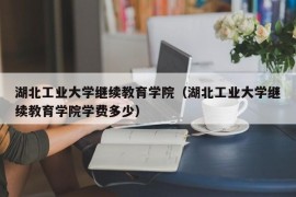 湖北工业大学继续教育学院（湖北工业大学继续教育学院学费多少）