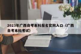 2023年广西自考本科报名官网入口（广西自考本科考试）