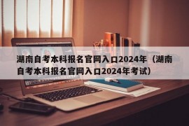 湖南自考本科报名官网入口2024年（湖南自考本科报名官网入口2024年考试）