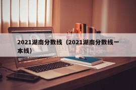 2021湖南分数线（2021湖南分数线一本线）