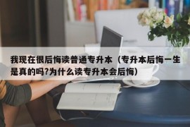 我现在很后悔读普通专升本（专升本后悔一生是真的吗?为什么读专升本会后悔）