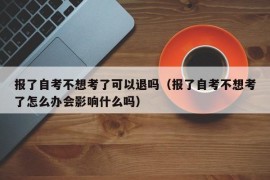 报了自考不想考了可以退吗（报了自考不想考了怎么办会影响什么吗）