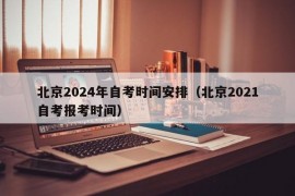 北京2024年自考时间安排（北京2021自考报考时间）