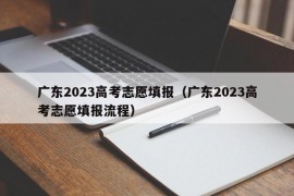 广东2023高考志愿填报（广东2023高考志愿填报流程）