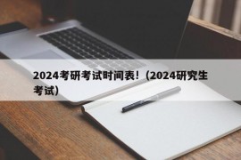 2024考研考试时间表!（2024研究生考试）