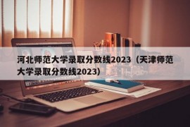 河北师范大学录取分数线2023（天津师范大学录取分数线2023）