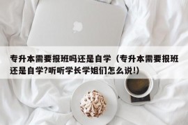 专升本需要报班吗还是自学（专升本需要报班还是自学?听听学长学姐们怎么说!）