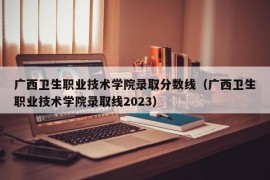 广西卫生职业技术学院录取分数线（广西卫生职业技术学院录取线2023）