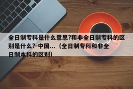 全日制专科是什么意思?和非全日制专科的区别是什么?-中国...（全日制专科和非全日制本科的区别）