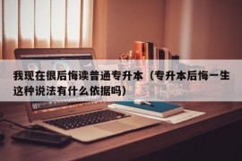 我现在很后悔读普通专升本（专升本后悔一生这种说法有什么依据吗）