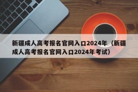 新疆成人高考报名官网入口2024年（新疆成人高考报名官网入口2024年考试）