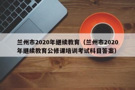 兰州市2020年继续教育（兰州市2020年继续教育公修课培训考试科目答案）