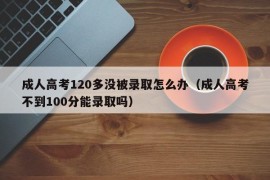 成人高考120多没被录取怎么办（成人高考不到100分能录取吗）