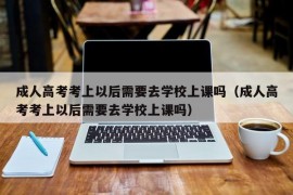 成人高考考上以后需要去学校上课吗（成人高考考上以后需要去学校上课吗）